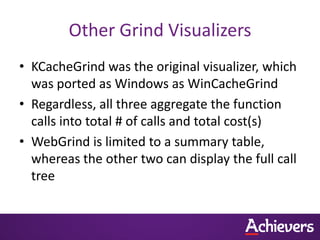Other Grind Visualizers
• KCacheGrind was the original visualizer, which
  was ported as Windows as WinCacheGrind
• Regardless, all three aggregate the function
  calls into total # of calls and total cost(s)
• WebGrind is limited to a summary table,
  whereas the other two can display the full call
  tree
 