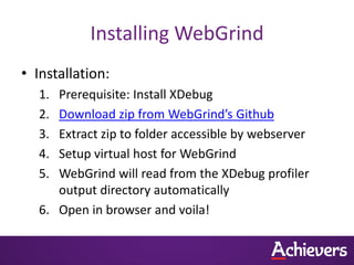 Installing WebGrind
• Installation:
   1. Prerequisite: Install XDebug
   2. Download zip from WebGrind’s Github
   3. Extract zip to folder accessible by webserver
   4. Setup virtual host for WebGrind
   5. WebGrind will read from the XDebug profiler
      output directory automatically
   6. Open in browser and voila!
 