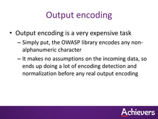 Output encoding
• Output encoding is a very expensive task
  – Simply put, the OWASP library encodes any non-
    alphanumeric character
  – It makes no assumptions on the incoming data, so
    ends up doing a lot of encoding detection and
    normalization before any real output encoding
 