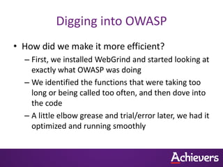 Digging into OWASP
• How did we make it more efficient?
  – First, we installed WebGrind and started looking at
    exactly what OWASP was doing
  – We identified the functions that were taking too
    long or being called too often, and then dove into
    the code
  – A little elbow grease and trial/error later, we had it
    optimized and running smoothly
 