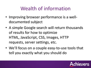 Wealth of information
• Improving browser performance is a well-
  documented subject
• A simple Google search will return thousands
  of results for how to optimize
  HTML, JavaScript, CSS, Images, HTTP
  requests, server settings, etc.
• We’ll focus on a couple easy-to-use tools that
  tell you exactly what you should do
 