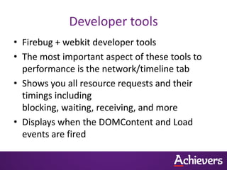 Developer tools
• Firebug + webkit developer tools
• The most important aspect of these tools to
  performance is the network/timeline tab
• Shows you all resource requests and their
  timings including
  blocking, waiting, receiving, and more
• Displays when the DOMContent and Load
  events are fired
 