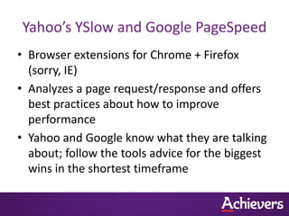 Yahoo’s YSlow and Google PageSpeed
• Browser extensions for Chrome + Firefox
  (sorry, IE)
• Analyzes a page request/response and offers
  best practices about how to improve
  performance
• Yahoo and Google know what they are talking
  about; follow the tools advice for the biggest
  wins in the shortest timeframe
 