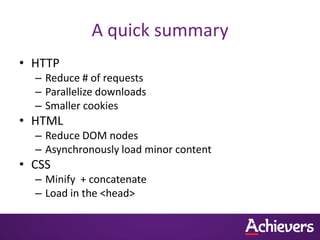 A quick summary
• HTTP
  – Reduce # of requests
  – Parallelize downloads
  – Smaller cookies
• HTML
  – Reduce DOM nodes
  – Asynchronously load minor content
• CSS
  – Minify + concatenate
  – Load in the <head>
 