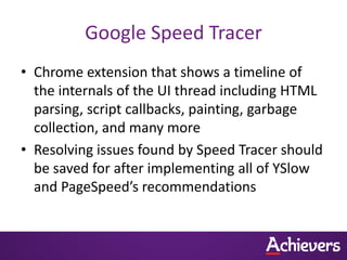 Google Speed Tracer
• Chrome extension that shows a timeline of
  the internals of the UI thread including HTML
  parsing, script callbacks, painting, garbage
  collection, and many more
• Resolving issues found by Speed Tracer should
  be saved for after implementing all of YSlow
  and PageSpeed’s recommendations
 