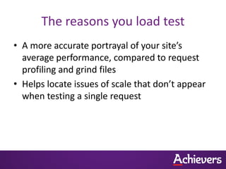 The reasons you load test
• A more accurate portrayal of your site’s
  average performance, compared to request
  profiling and grind files
• Helps locate issues of scale that don’t appear
  when testing a single request
 
