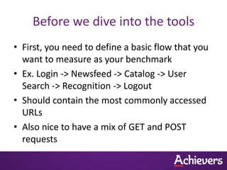 Before we dive into the tools
• First, you need to define a basic flow that you
  want to measure as your benchmark
• Ex. Login -> Newsfeed -> Catalog -> User
  Search -> Recognition -> Logout
• Should contain the most commonly accessed
  URLs
• Also nice to have a mix of GET and POST
  requests
 