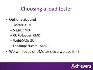 Choosing a load tester
• Options abound
  – JMeter: GUI
  – Siege: CMD
  – CURL-loader: CMD
  – WebLOAD: GUI
  – Loadimpact.com - SaaS
• We will focus on JMeter since we use it =)
 