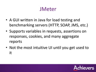 JMeter
• A GUI written in Java for load testing and
  benchmarking servers (HTTP, SOAP, JMS, etc.)
• Supports variables in requests, assertions on
  responses, cookies, and many aggregate
  reports
• Not the most intuitive UI until you get used to
  it
 