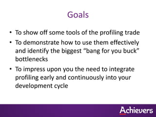 Goals
• To show off some tools of the profiling trade
• To demonstrate how to use them effectively
  and identify the biggest “bang for you buck”
  bottlenecks
• To impress upon you the need to integrate
  profiling early and continuously into your
  development cycle
 