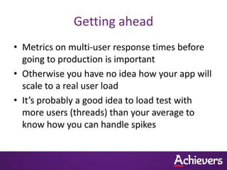 Getting ahead
• Metrics on multi-user response times before
  going to production is important
• Otherwise you have no idea how your app will
  scale to a real user load
• It’s probably a good idea to load test with
  more users (threads) than your average to
  know how you can handle spikes
 