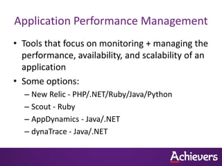 Application Performance Management
• Tools that focus on monitoring + managing the
  performance, availability, and scalability of an
  application
• Some options:
  – New Relic - PHP/.NET/Ruby/Java/Python
  – Scout - Ruby
  – AppDynamics - Java/.NET
  – dynaTrace - Java/.NET
 