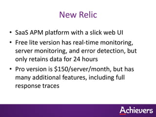 New Relic
• SaaS APM platform with a slick web UI
• Free lite version has real-time monitoring,
  server monitoring, and error detection, but
  only retains data for 24 hours
• Pro version is $150/server/month, but has
  many additional features, including full
  response traces
 