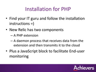 Installation for PHP
• Find your IT guru and follow the installation
  instructions =)
• New Relic has two components
  – A PHP extension
  – A daemon process that receives data from the
    extension and then transmits it to the cloud
• Plus a JavaScript block to facilitate End-user
  monitoring
 
