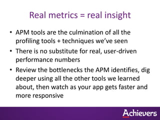 Real metrics = real insight
• APM tools are the culmination of all the
  profiling tools + techniques we’ve seen
• There is no substitute for real, user-driven
  performance numbers
• Review the bottlenecks the APM identifies, dig
  deeper using all the other tools we learned
  about, then watch as your app gets faster and
  more responsive
 
