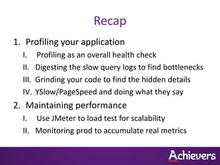 Recap
1. Profiling your application
  I.     Profiling as an overall health check
  II.    Digesting the slow query logs to find bottlenecks
  III.   Grinding your code to find the hidden details
  IV.    YSlow/PageSpeed and doing what they say
2. Maintaining performance
  I. Use JMeter to load test for scalability
  II. Monitoring prod to accumulate real metrics
 