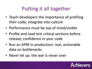 Putting it all together
• Teach developers the importance of profiling
  their code; integrate into culture
• Performance must be top of mind/visible
• Profile and load test critical sections before
  release; confidence in your code
• Run an APM in production; real, actionable
  data on bottlenecks
• Never let up: the war is never over
 