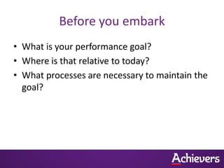 Before you embark
• What is your performance goal?
• Where is that relative to today?
• What processes are necessary to maintain the
  goal?
 