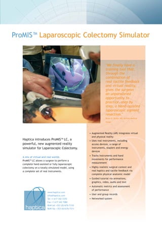 ProMIS™ Laparoscopic Colectomy Simulator



                                                                  "We finally have a
                                                                  training tool that,
                                                                  through the
                                                                  combination of
                                                                  real tactile feedback
                                                                  and virtual reality,
                                                                  gives the surgeon
                                                                  an unparalleled
                                                                  opportunity to
                                                                  practice, step by
                                                                  step, a Hand-assisted
                                                                  laparoscopic sigmoid
                                                                  resection."
                                                                  Bryan N. Butler, MD, Buffalo Medical
                                                                  Group.




                                                    • Augmented Reality (AR) integrates virtual
                                                      and physical reality
   Haptica introduces ProMIS™ LC, a                 • Uses real instruments, including
   powerful, new augmented reality                    access devices, a range of
   simulator for Laparoscopic Colectomy.              instruments, staplers and energy
                                                      devices
                                                    • Tracks instruments and hand
   A mix of virtual and real worlds
                                                      movements for performance
   ProMIS™ LC allows a surgeon to perform a
                                                      measurement
   complete hand-assisted or fully laparoscopic
   colectomy on a totally simulated model, using    • Highly realistic surgical context and
   a complete set of real instruments.                real haptics and tactile feedback via
                                                      complete physical anatomic model
                                                    • Guided tutorial via animations,
                                                      graphics, video, audio and text
                                                    • Automatic metrics and assessment
                                                      of performance
                        www.haptica.com
                                                    • User and group records
                        info@haptica.com
                        Tel +1 617 342 7270         • Networked system
                        Fax +1 617 342 7080
                        RoW tel +353 (0)1676 7310
                        RoW fax +353 (0)1676 7311
 