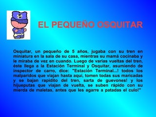 EL PEQUEÑO OSQUITAR   Osquitar, un pequeño de 5 años, jugaba con su tren en miniatura en la sala de su casa, mientras su mamá cocinaba y le miraba de vez en cuando. Luego de varias vueltas del tren, éste llega a la Estación Terminal y Osquitar, asumiendo de inspector de carro, dice: &quot;Estación Terminal...! todos los malparidos que viajan hasta aquí, tomen todas sus maricadas y se bajan rapidito del tren, sarta de guevones! y los hijueputas que viajan de vuelta, se suben rápido con su mierda de maletas, antes que les agarre a patadas el culo!&quot;  