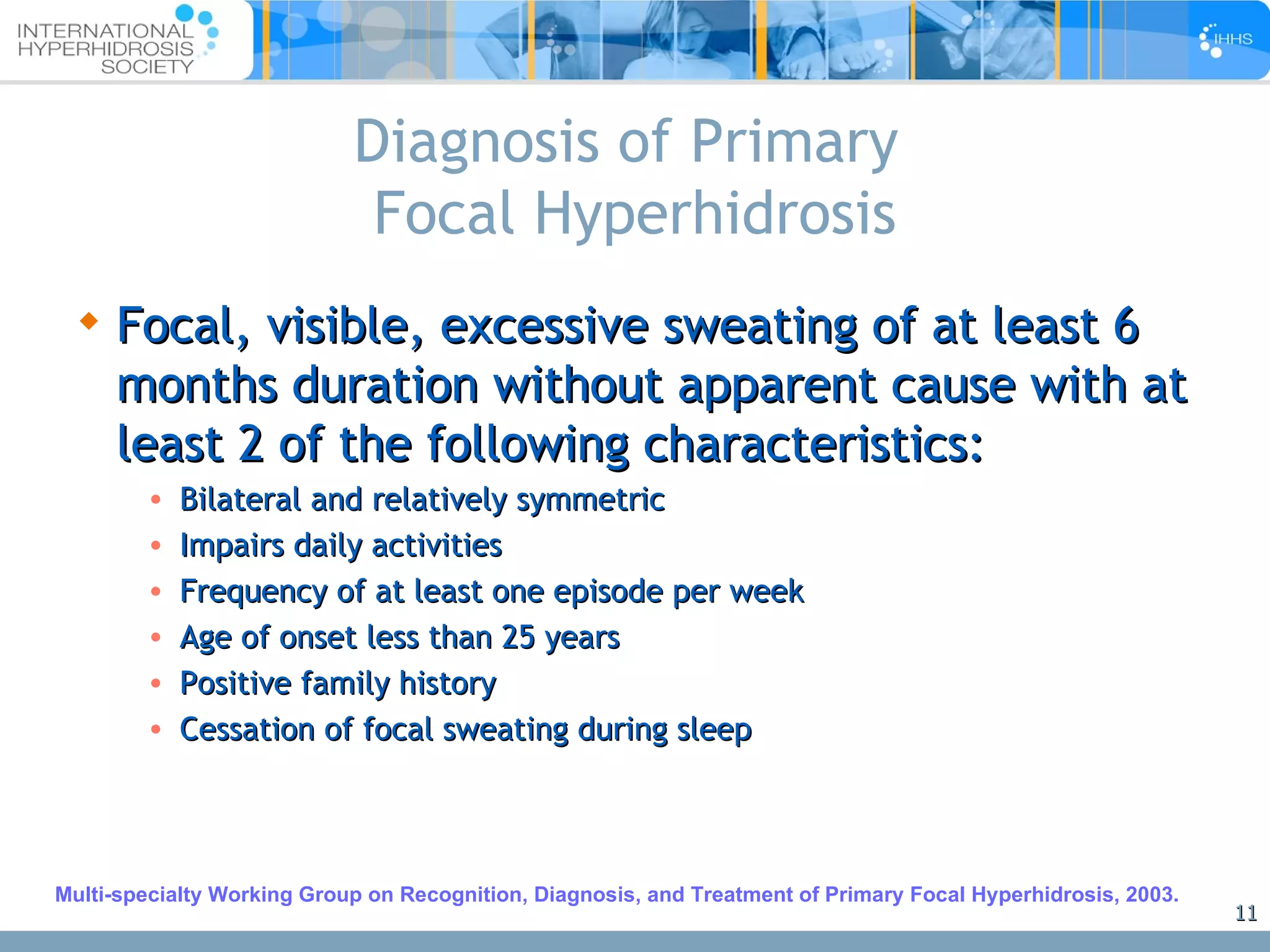 Diagnosis of Primary  Focal Hyperhidrosis Focal, visible, excessive sweating of at least 6 months duration without apparent cause with at least 2 of the following characteristics:  Bilateral and relatively symmetric Impairs daily activities Frequency of at least one episode per week Age of onset less than 25 years Positive family history Cessation of focal sweating during sleep Multi-specialty Working Group on Recognition, Diagnosis, and Treatment of Primary Focal Hyperhidrosis, 2003. 