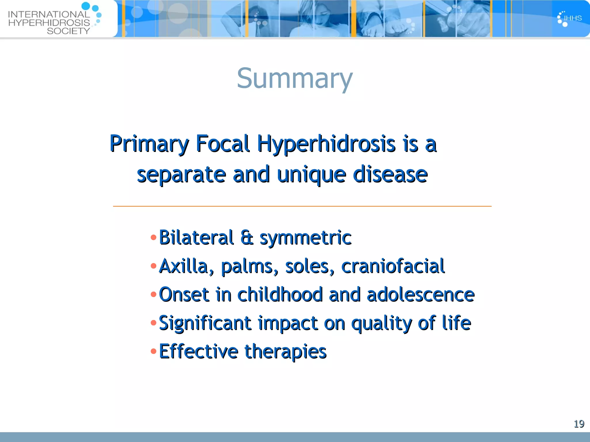 Summary Primary Focal Hyperhidrosis is a  separate and unique disease Bilateral & symmetric Axilla, palms, soles, craniofacial Onset in childhood and adolescence Significant impact on quality of life Effective therapies 