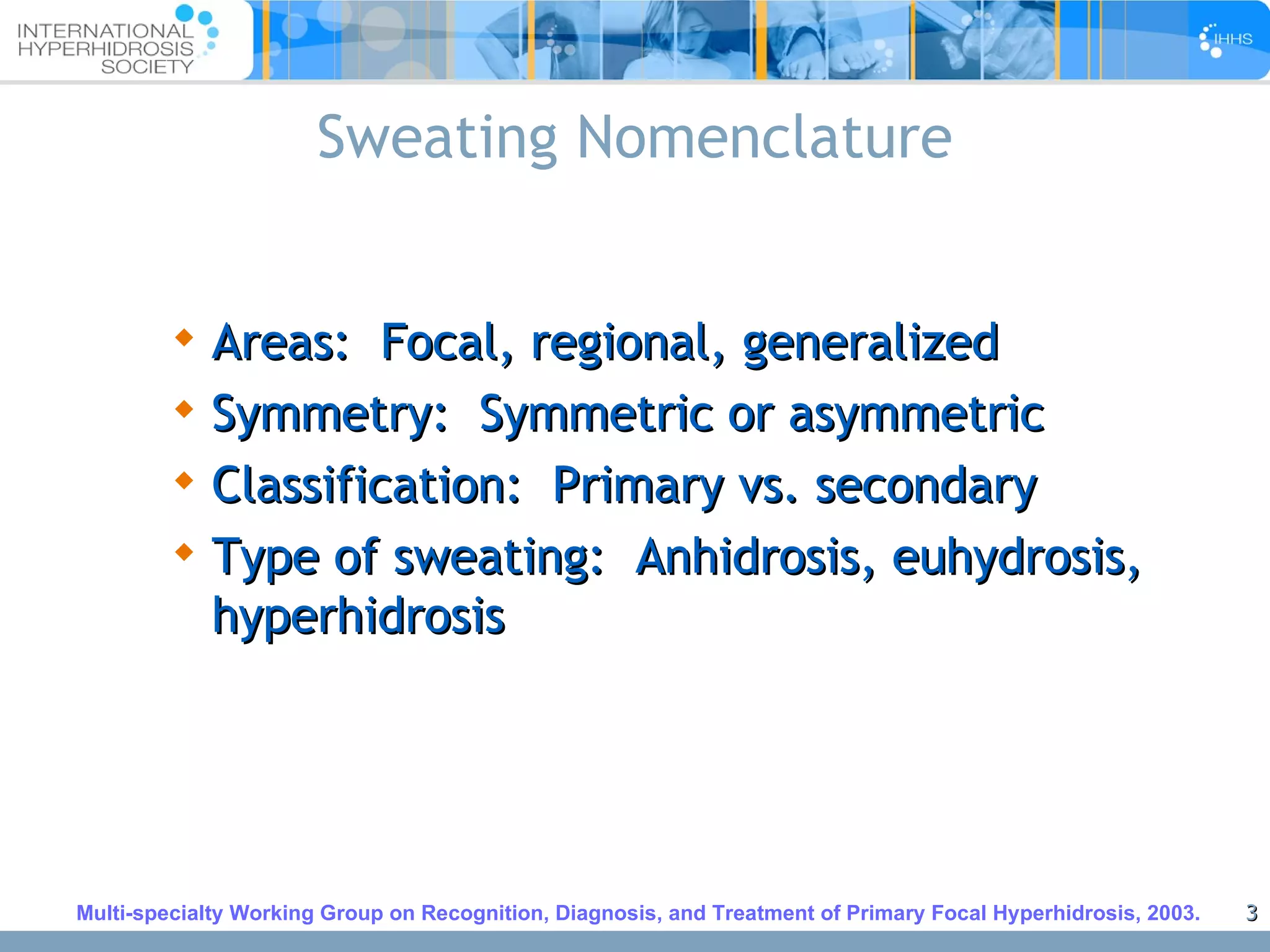 Sweating Nomenclature Areas:  Focal, regional, generalized Symmetry:  Symmetric or asymmetric Classification:  Primary vs. secondary Type of sweating:  Anhidrosis, euhydrosis, hyperhidrosis Multi-specialty Working Group on Recognition, Diagnosis, and Treatment of Primary Focal Hyperhidrosis, 2003. 