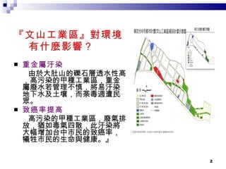 『文山工業區』對環境 有什麼影響？ 重金屬汙染 由於大肚山的礫石層透水性高，高污染的甲種工業區，重金屬廢水若管理不慎，將易汙染地下水及土壤，而荼毒週遭民眾。 致癌率提高 高污染的甲種工業區，廢氣排放，猶如毒氣四散，此汙染將大幅增加台中市民的致癌率，犧牲市民的生命與健康。』 