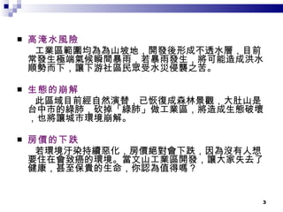 高淹水風險 工業區範圍均為為山坡地，開發後形成不透水層，目前常發生極端氣候瞬間暴雨，若暴雨發生，將可能造成洪水順勢而下，讓下游社區民眾受水災侵襲之苦。 生態的崩解 此區域目前經自然演替，已恢復成森林景觀，大肚山是台中市的綠肺，砍掉「綠肺」做工業區，將造成生態破壞，也將讓城市環境崩解。 房價的下跌 若環境汙染持續惡化，房價絕對會下跌，因為沒有人想要住在會致癌的環境。當文山工業區開發，讓大家失去了健康，甚至保貴的生命，你認為值得嗎？ 