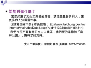 您能夠做什麼？ 當您知道了文山工業區的危害，請您盡量告訴別人，讓更多的人知道這件事。 也請寫信給市長 ( 市長信箱 ： ttp://www.taichung.gov.tw/internet/main/docDetail.aspx?uid=4132&docid=15481h)  我們市民不要有毒的文山工業區，我們要的是綠肺「森林公園」，期待您的支持。 文山工業區寶山自救會 會長 黃國書  0921-750600 