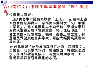 台中南屯文山甲種工業區開發的〝癌〞重災害 各位鄉親大家好： 因少數台中市議員為炒作「土地」，而在向上路五段北側緊鄰台中工業區旁推動開發「文山甲種工業區」。此工業區是二十幾年前，東海大學附近在地鄉親反對「電鍍專區」後，死灰復燃。甲種工業區可設置電鍍、橡膠、農藥 … 等工業，對週邊民眾健康危害非常大，可能大幅提高致癌率等疾病。 由於此區域恰位於坡面溪谷行水區，若開發文山工業區，地表變成水泥、柏油鋪面，將會無法透水，在目前極端氣候下，若發生瞬間暴雨，山下南屯區絕對會引起嚴重的水災。 