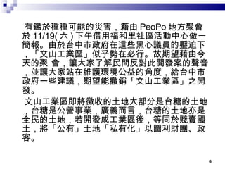 有鑑於種種可能的災害，籍由 PeoPo 地方聚會於 11/19( 六 ) 下午借用福和里社區活動中心做一簡報。由於台中市政府在這些黑心議員的壓迫下，「文山工業區」似乎勢在必行。故期望藉由今天的聚 會，讓大家了解民間反對此開發案的聲音，並讓大家站在維護環境公益的角度，給台中市政府一些建議，期望能撤銷「文山工業區」之開發。 文山工業區即將徵收的土地大部分是台糖的土地，台糖是公營事業，廣義而言，台糖的土地亦是全民的土地，若開發成工業區後，等同於賤賣國土，將「公有」土地「私有化」以圖利財團、政客。 
