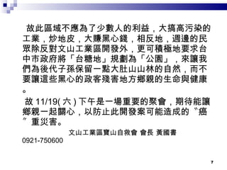 故此區域不應為了少數人的利益，大搞高污染的工業，炒地皮，大賺黑心錢，相反地，週邊的民眾除反對文山工業區開發外，更可積極地要求台中市政府將「台糖地」規劃為「公園」，來讓我們為後代子孫保留一點大肚山山林的自然，而不要讓這些黑心的政客殘害地方鄉親的生命與健康。 故 11/19( 六 ) 下午是一場重要的聚會，期待能讓鄉親一起關心，以防止此開發案可能造成的〝癌〞重災害。 文山工業區寶山自救會 會長 黃國書  0921-750600 