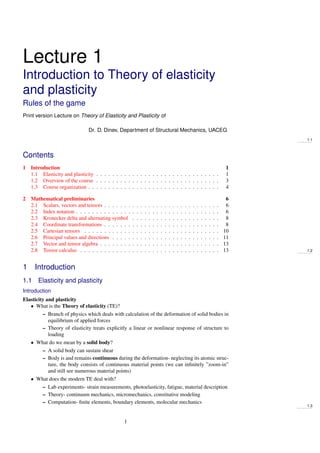 Lecture 1
Introduction to Theory of elasticity
and plasticity
Rules of the game
Print version Lecture on Theory of Elasticity and Plasticity of
Dr. D. Dinev, Department of Structural Mechanics, UACEG
1.1
Contents
1 Introduction 1
1.1 Elasticity and plasticity . . . . . . . . . . . . . . . . . . . . . . . . . . . . . . . 1
1.2 Overview of the course . . . . . . . . . . . . . . . . . . . . . . . . . . . . . . . 3
1.3 Course organization . . . . . . . . . . . . . . . . . . . . . . . . . . . . . . . . . 4
2 Mathematical preliminaries 6
2.1 Scalars, vectors and tensors . . . . . . . . . . . . . . . . . . . . . . . . . . . . . 6
2.2 Index notation . . . . . . . . . . . . . . . . . . . . . . . . . . . . . . . . . . . . 6
2.3 Kronecker delta and alternating symbol . . . . . . . . . . . . . . . . . . . . . . 8
2.4 Coordinate transformations . . . . . . . . . . . . . . . . . . . . . . . . . . . . . 8
2.5 Cartesian tensors . . . . . . . . . . . . . . . . . . . . . . . . . . . . . . . . . . 10
2.6 Principal values and directions . . . . . . . . . . . . . . . . . . . . . . . . . . . 11
2.7 Vector and tensor algebra . . . . . . . . . . . . . . . . . . . . . . . . . . . . . . 13
2.8 Tensor calculus . . . . . . . . . . . . . . . . . . . . . . . . . . . . . . . . . . . 13 1.2
1 Introduction
1.1 Elasticity and plasticity
Introduction
Elasticity and plasticity
• What is the Theory of elasticity (TE)?
– Branch of physics which deals with calculation of the deformation of solid bodies in
equilibrium of applied forces
– Theory of elasticity treats explicitly a linear or nonlinear response of structure to
loading
• What do we mean by a solid body?
– A solid body can sustain shear
– Body is and remains continuous during the deformation- neglecting its atomic struc-
ture, the body consists of continuous material points (we can inﬁnitely ”zoom-in”
and still see numerous material points)
• What does the modern TE deal with?
– Lab experiments- strain measurements, photoelasticity, fatigue, material description
– Theory- continuum mechanics, micromechanics, constitutive modeling
– Computation- ﬁnite elements, boundary elements, molecular mechanics
1.3
1
 