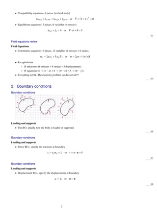 • Compatibility equations- 6 pieces (to check only)
εmn,ij +εij,mn = εim,jn +εjn,im or ∇×(∇×ε)T
= 0
• Equilibrium equations- 3 pieces, 6 variables (6 stresses)
σij,i + fj = 0 or ∇·σ +f = 0
5.4
Field equations review
Field Equations
• Constitutive equations- 6 pieces, 12 variables (6 stresses + 6 strains)
σij = 2µεij +λεkkδij or σ = 2µε +λtr(ε)I
• Recapitulation
– 15 unknowns (6 stresses + 6 strains + 3 displacements)
– 15 equations (6 → (ε −u) + 6 → (σ −ε) + 3 → (σ − f))
• Everything is OK. The elasticity problem can be solved!?!
5.5
2 Boundary conditions
Boundary conditions
Loading and supports
• The BCs specify how the body is loaded or supported
5.6
Boundary conditions
Loading and supports
• Stress BCs- specify the tractions at boundary
ti = njσji = ¯ti or t = σ ·n = ¯t
5.7
Boundary conditions
Loading and supports
• Displacement BCs- specify the displacements at boundary
ui = ¯ui or u = ¯u
5.8
2
 