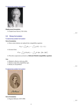 Fundamental problem formulation
Displacement formulation
• Claude-Louis Navier (1785-1836)
5.13
3.2 Stress formulation
Fundamental problem formulation
Stress formulation
• Stress-strain relations are replaced into compatibility equations
σij,kk +
1
1+ν
σkk,,ij = −
ν
1−ν
fk,kδij −(fj,i + fi,j)
• In tensor form
∇2
σ +
1
1+ν
∇[∇(tr∇)] = −
ν
1−ν
(∇·f)I− ∇f+(∇f)T
• The above expressions are known as Beltrami-Michell compatibility equations
Note
• Method is effective with stress BCs
• Need to work with compatibility eqns.
• Mostly for 2D problems
5.14
Fundamental problem formulation
Stress formulation
• Eugenio Beltrami (1835-1900)
5.15
4
 