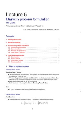 Lecture 5
Elasticity problem formulation
The Game
Print version Lecture on Theory of Elasticity and Plasticity of
Dr. D. Dinev, Department of Structural Mechanics, UACEG
5.1
Contents
1 Field equations review 1
2 Boundary conditions 2
3 Fundamental problem formulation 3
3.1 Displacement formulation . . . . . . . . . . . . . . . . . . . . . . . . . . . . . 3
3.2 Stress formulation . . . . . . . . . . . . . . . . . . . . . . . . . . . . . . . . . . 4
3.3 Principle of superposition . . . . . . . . . . . . . . . . . . . . . . . . . . . . . . 5
3.4 Saint-Venant’s principle . . . . . . . . . . . . . . . . . . . . . . . . . . . . . . . 5
4 General solution strategies 5
4.1 Direct method . . . . . . . . . . . . . . . . . . . . . . . . . . . . . . . . . . . . 5
4.2 Inverse method . . . . . . . . . . . . . . . . . . . . . . . . . . . . . . . . . . . 5
4.3 Semi-inverse method . . . . . . . . . . . . . . . . . . . . . . . . . . . . . . . . 6
4.4 Solution methods . . . . . . . . . . . . . . . . . . . . . . . . . . . . . . . . . . 6 5.2
1 Field equations review
Field equations review
Boundary Value Problem
• The ﬁeld equations are differential and algebraic relations between strain, stresses and
displacements within the body
• We need of appropriate boundary conditions (BCs) to solve the elasticity problem. These
BCs specify the loading and supports that create stress, strain and displacement ﬁelds
• Field equations are same but the BCs are different
• Field Equations + Boundary Conditions = Boundary Value Problem
Note
• It is very important to imply proper BCs for a problem solution
5.3
Field equations review
Field Equations
• Strain-displacement relations- 6 pieces, 9 variables (6 strains+3 displacements)
εij =
1
2
(ui,j +uj,i) or ε =
1
2
∇u+(∇u)T
1
 