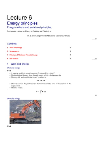 Lecture 6
Energy principles
Energy methods and variational principles
Print version Lecture on Theory of Elasticity and Plasticity of
Dr. D. Dinev, Department of Structural Mechanics, UACEG
6.1
Contents
1 Work and energy 1
2 Strain energy 2
3 Principle of Minimum Potential Energy 3
4 Ritz method 5 6.2
1 Work and energy
Work and energy
Work
• A material particle is moved from point A to point B by a force F
• The inﬁnitesimal distance along the path from A to B is a displacement du
• The work dW performed by the force F is deﬁned as
dW = F·du
• The work done is the product of the displacement and the force in the direction of the
displacement
• The total work is
W =
B
A
F·du
6.3
Work and energy
Work
1
 