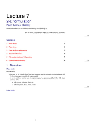 Lecture 7
2-D formulation
Plane theory of elasticity
Print version Lecture on Theory of Elasticity and Plasticity of
Dr. D. Dinev, Department of Structural Mechanics, UACEG
7.1
Contents
1 Plane strain 1
2 Plane stress 3
3 Plane strain vs. plane stress 5
4 Airy stress function 5
5 Polynomial solution of 2-D problem 7
6 General solution strategy 14 7.2
1 Plane strain
Plane strain
Introduction
• Because of the complexity of the ﬁeld equations analytical closed-form solutions to full
3-D problems are very difﬁcult to accomplish
• A lot of problems into the area of engineering can be approximated by 1-D or 2-D strain
or stress state
– rods, beams, columns, shafts etc.
– Retaining walls, disks, plates, shells
7.3
Plane strain
1
 