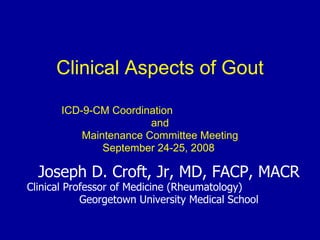 Clinical Aspects of Gout
ICD-9-CM Coordination
and
Maintenance Committee Meeting
September 24-25, 2008
Joseph D. Croft, Jr, MD, FACP, MACR
Clinical Professor of Medicine (Rheumatology)
Georgetown University Medical School
 