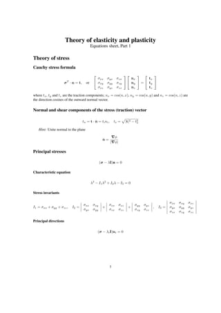 Theory of elasticity and plasticity
Equations sheet, Part 1
Theory of stress
Cauchy stress formula
σT
· n = t, or


σxx σyx σzx
σxy σyy σzy
σxz σyz σzz




nx
ny
nz

 =


tx
ty
tz


where tx, ty and tz are the traction components; nx = cos(n, x), ny = cos(n, y) and nz = cos(n, z) are
the direction cosines of the outward normal vector.
Normal and shear components of the stress (traction) vector
tn = t · ˆn = tini, ts = |t|2 − t2
n
Hint: Unite normal to the plane
ˆn =
φ
| φ|
Principal stresses
(σ − λI)n = 0
Characteristic equation
λ3
− I1λ2
+ I2λ − I3 = 0
Stress invariants
I1 = σxx + σyy + σzz, I2 =
σxx σxy
σyx σyy
+
σxx σxz
σzx σzz
+
σyy σyz
σzy σzz
, I3 =
σxx σxy σxz
σyx σyy σyz
σzx σzy σzz
Principal directions
(σ − λiI)ni = 0
1
 