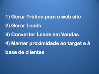 1) Gerar Tráfico para o web site
2) Gerar Leads
3) Converter Leads em Vendas
4) Manter proximidade ao target e à
base de clientes
 