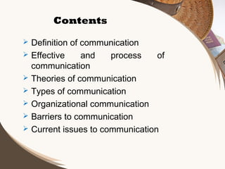 Contents








Definition of communication
Effective
and
process
of
communication
Theories of communication
Types of communication
Organizational communication
Barriers to communication
Current issues to communication

 