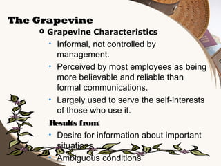 The Grapevine


Grapevine Characteristics

Informal, not controlled by
management.
• Perceived by most employees as being
more believable and reliable than
formal communications.
• Largely used to serve the self-interests
of those who use it.
Results from:
• Desire for information about important
situations
• Ambiguous conditions
•

 