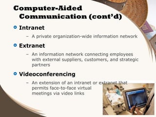 Computer-Aided
Communication (cont’d)


Intranet
– A private organization-wide information network



Extranet
– An information network connecting employees
with external suppliers, customers, and strategic
partners



Videoconferencing
– An extension of an intranet or extranet that
permits face-to-face virtual
meetings via video links

 