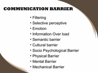 COMMUNICATION BARRIER
• Filtering
• Selective perceptive
• Emotion
• Information Over load
• Semantic barrier
• Cultural barrier
• Socio Psychological Barrier
• Physical Barrier
• Mental Barrier
• Mechanical Barrier

 