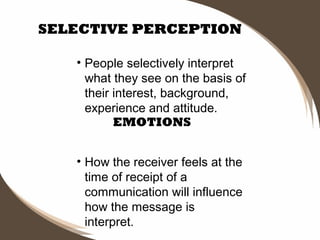 SELECTIVE PERCEPTION
• People selectively interpret
what they see on the basis of
their interest, background,
experience and attitude.
EMOTIONS
• How the receiver feels at the
time of receipt of a
communication will influence
how the message is
interpret.

 