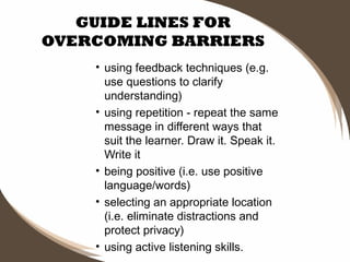 GUIDE LINES FOR
OVERCOMING BARRIERS
• using feedback techniques (e.g.
use questions to clarify
understanding)
• using repetition - repeat the same
message in different ways that
suit the learner. Draw it. Speak it.
Write it
• being positive (i.e. use positive
language/words)
• selecting an appropriate location
(i.e. eliminate distractions and
protect privacy)
• using active listening skills.

 