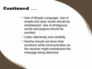 Continued ……
• Use of Simple Language: Use of
simple and clear words should be
emphasized. Use of ambiguous
words and jargons should be
avoided.
• Listen attentively and carefully.  
• He/she should not show their
emotions while communication as
the receiver might misinterpret the
message being delivered

 