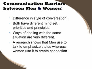 Communication Barriers
between Men & Women:
•
•
•
•

Difference in style of conversation.
Both have different mind set,
priorities and principles.
Ways of dealing with the same
situation are very different.
A research shows that Men use to
talk to emphasize status whereas
women use it to create connection

 